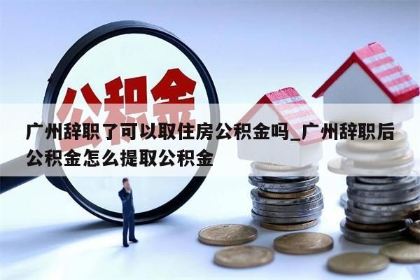 广州辞职了可以取住房公积金吗_广州辞职后公积金怎么提取公积金
